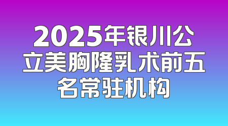 2025年银川公立美胸隆乳术前五名常驻机构