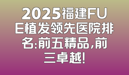 2025福建FUE植发领先医院排名：前五精品，前三卓越！