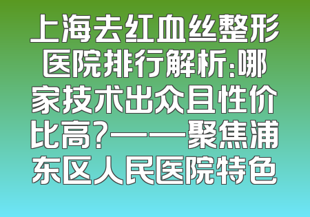 上海去红血丝整形医院排行解析：哪家技术出众且性价比高？——聚焦浦东区人民医院特色