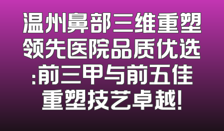 温州鼻部三维重塑领先医院品质优选：前三甲与前五佳重塑技艺卓越！