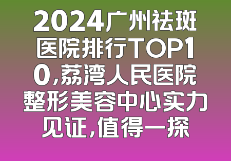 2024广州祛斑医院排行TOP10，荔湾人民医院整形美容中心实力见证，值得一探
