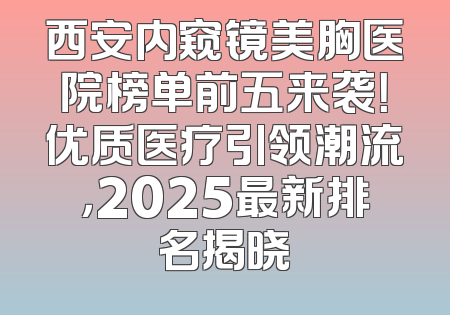 西安内窥镜美胸医院榜单前五来袭！优质医疗引领潮流，2025最新排名揭晓