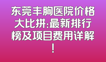 东莞丰胸医院价格大比拼：最新排行榜及项目费用详解！