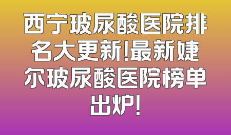 西宁玻尿酸医院排名大更新！最新婕尔玻尿酸医院榜单出炉！