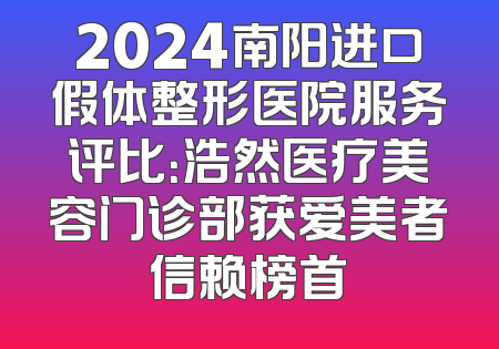 2024南阳进口假体整形医院服务评比：浩然医疗美容门诊部获爱美者信赖榜首