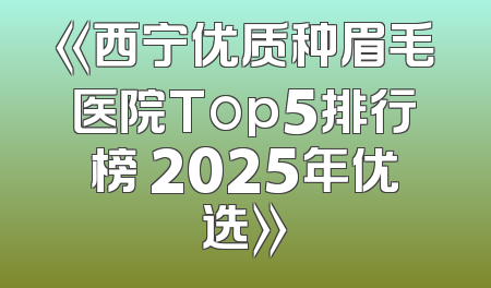 《西宁优质种眉毛医院Top5排行榜 2025年优选》