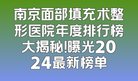 南京面部填充术整形医院年度排行榜大揭秘！曝光2024最新榜单