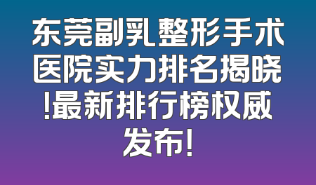 东莞副乳整形手术医院实力排名揭晓！最新排行榜权威发布！