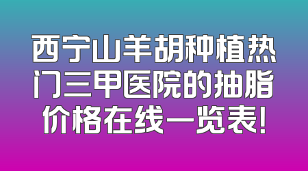 西宁山羊胡种植热门三甲医院的抽脂价格在线一览表！