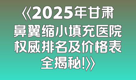 《2025年甘肃鼻翼缩小填充医院权威排名及价格表全揭秘！》