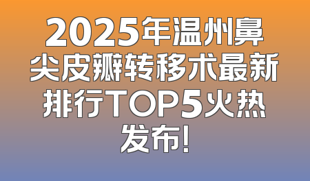 2025年温州鼻尖皮瓣转移术最新排行TOP5火热发布！