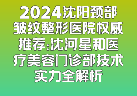 2024沈阳颈部皱纹整形医院权威推荐：沈河星和医疗美容门诊部技术实力全解析