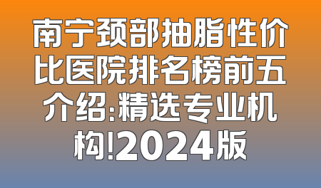 南宁颈部抽脂性价比医院排名榜前五介绍：精选专业机构！2024版