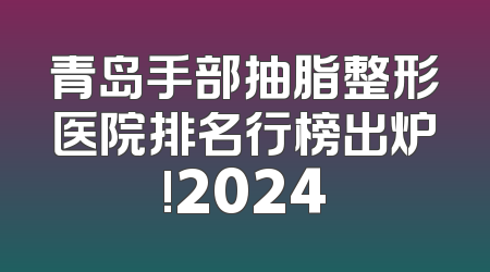 青岛手部抽脂整形医院排名行榜出炉!2024