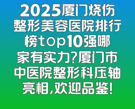 2025厦门烧伤整形美容医院排行榜top10强哪家有实力？厦门市中医院整形科压轴亮相，欢迎品鉴！