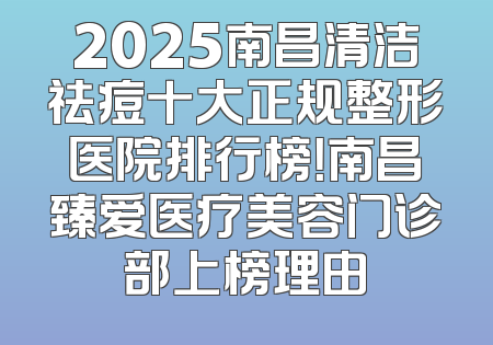 2025南昌清洁祛痘十大正规整形医院排行榜！南昌臻爱医疗美容门诊部上榜理由