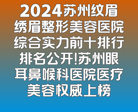 2024苏州纹眉绣眉整形美容医院综合实力前十排行排名公开！苏州眼耳鼻喉科医院医疗美容权威上榜