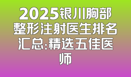 2025银川胸部整形注射医生排名汇总：精选五佳医师
