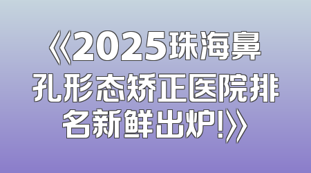 《2025珠海鼻孔形态矫正医院排名新鲜出炉！》