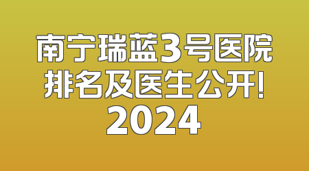 南宁瑞蓝3号医院排名及医生公开!2024