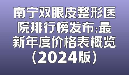 南宁双眼皮整形医院排行榜发布：最新年度价格表概览（2024版）
