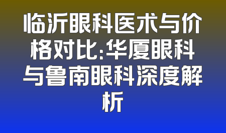 临沂眼科医术与价格对比：华厦眼科与鲁南眼科深度解析