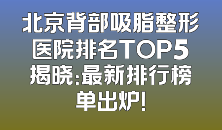 北京背部吸脂整形医院排名TOP5揭晓：最新排行榜单出炉！