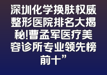 深圳化学换肤权威整形医院排名大揭秘！曹孟军医疗美容诊所专业领先榜前十”