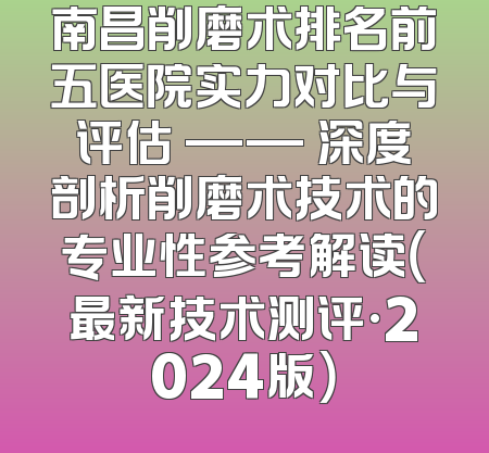 南昌削磨术排名前五医院实力对比与评估 —— 深度剖析削磨术技术的专业性参考解读（最新技术测评·2024版）