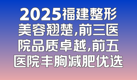 2025福建整形美容翘楚，前三医院品质卓越，前五医院丰胸减肥优选