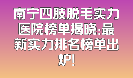 南宁四肢脱毛实力医院榜单揭晓：最新实力排名榜单出炉！