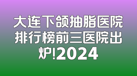 大连下颌抽脂医院排行榜前三医院出炉!2024