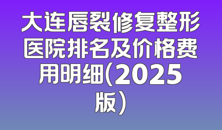 大连唇裂修复整形医院排名及价格费用明细（2025版）