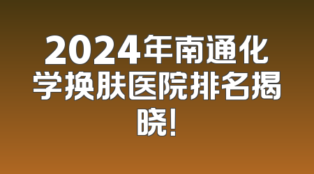 2024年南通化学换肤医院排名揭晓！