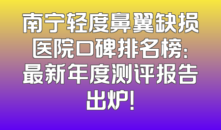 南宁轻度鼻翼缺损医院口碑排名榜：最新年度测评报告出炉！