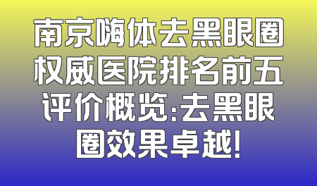 南京嗨体去黑眼圈权威医院排名前五评价概览：去黑眼圈效果卓越！