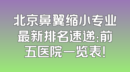 北京鼻翼缩小专业最新排名速递：前五医院一览表！