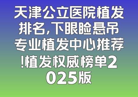 天津公立医院植发排名，下眼睑悬吊专业植发中心推荐！植发权威榜单2025版