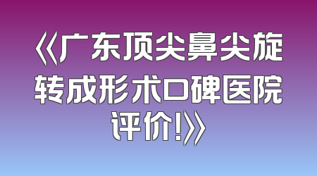 《广东顶尖鼻尖旋转成形术口碑医院评价！》