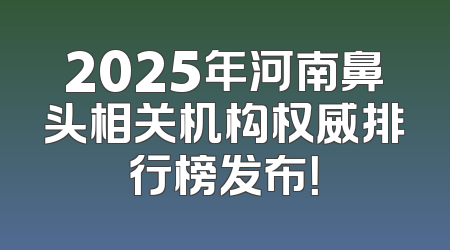 2025年河南鼻头相关机构权威排行榜发布！