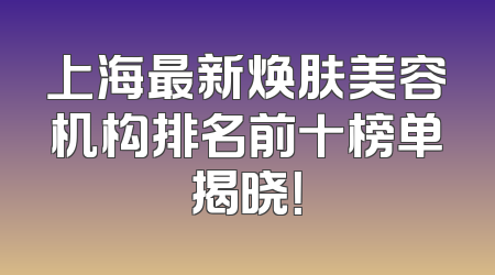 上海最新焕肤美容机构排名前十榜单揭晓！