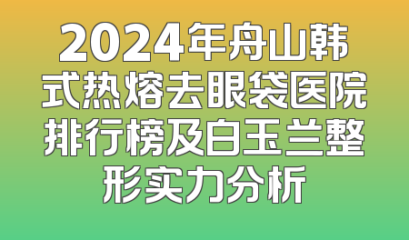 2024年舟山韩式热熔去眼袋医院排行榜及白玉兰整形实力分析