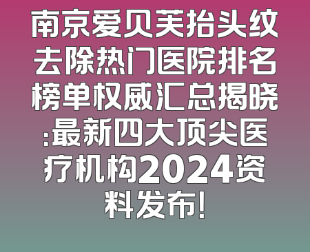 南京爱贝芙抬头纹去除热门医院排名榜单权威汇总揭晓：最新四大顶尖医疗机构2024资料发布！