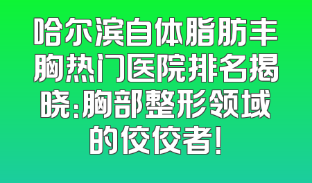 哈尔滨自体脂肪丰胸热门医院排名揭晓：胸部整形领域的佼佼者！