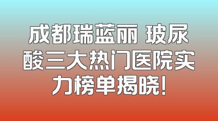 成都瑞蓝丽瑅玻尿酸三大热门医院实力榜单揭晓！