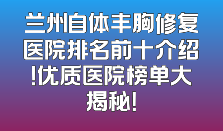 兰州自体丰胸修复医院排名前十介绍！优质医院榜单大揭秘！