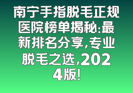 南宁手指脱毛正规医院榜单揭秘：最新排名分享，专业脱毛之选，2024版！
