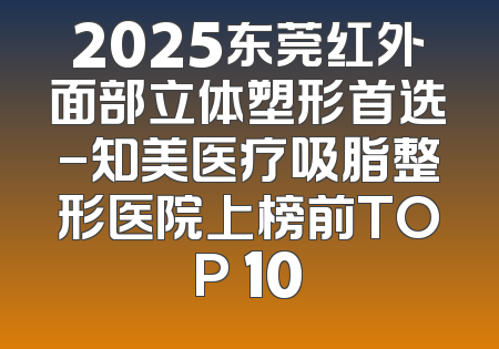 2025东莞红外面部立体塑形首选-知美医疗吸脂整形医院上榜前TOP 10
