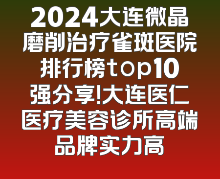 2024大连微晶磨削治疗雀斑医院排行榜top10强分享！大连医仁医疗美容诊所高端品牌实力高