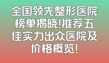 全国领先整形医院榜单揭晓！推荐五佳实力出众医院及价格概览！